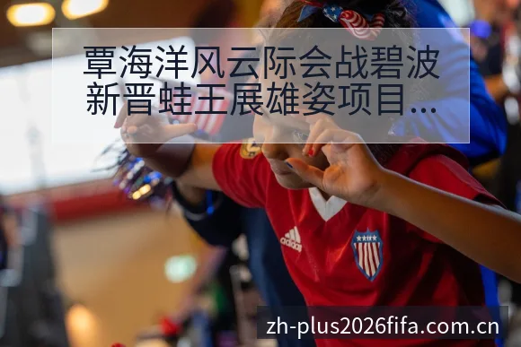覃海洋风云际会战碧波新晋蛙王展雄姿项目格局深度解析 - 世界杯投注